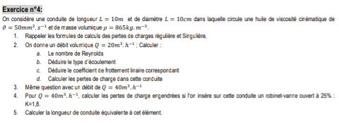 Exercice n° : 
On considère une conduite de langueur L=10m et de diamètre L=10cm dans laquelle circule une huille de viscosité cirématique de
θ =50mm^2.s^(-1) et de masse volumique rho =865kg.m^(-3). 
1. Rappeler les formules de calculs des pertes de charges régulière et Singulière, 
2. On donne un débit volumique Q=20m^3.h^(-1); Calculer : 
a Le nombre de Reynolds 
b. Déduire le type d'écoulement 
c. Déduire le coefficient de frottement linaire correspondant 
d. Calculer les pertes de charge dans cette conduite 
3. Même question avec un débit de Q=40m^3.h^(-1)
4. Pour Q=40m^3.h^(-1) , calculer les pertes de charge engendrées si l'or insère sur cette conduite un robinet-vamme ouvert à 25% :
K=1.8. 
5. Calculer la longueur de conduite équivalen te à cet élément.