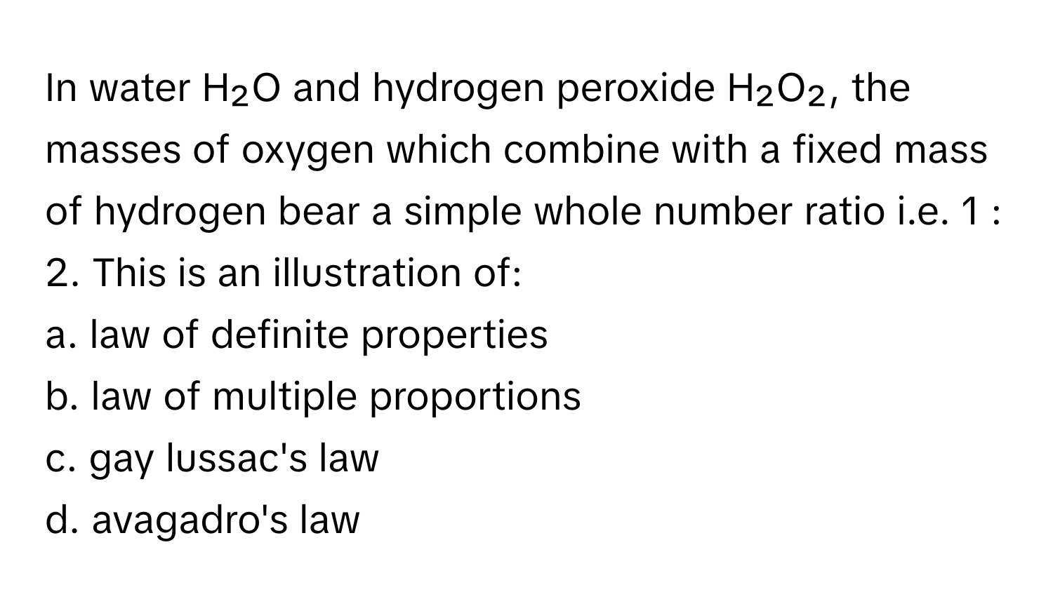 In water H₂O and hydrogen peroxide H₂O₂, the masses of oxygen which combine with a fixed mass of hydrogen bear a simple whole number ratio i.e. 1 : 2. This is an illustration of:

a. law of definite properties
b. law of multiple proportions
c. gay lussac's law
d. avagadro's law