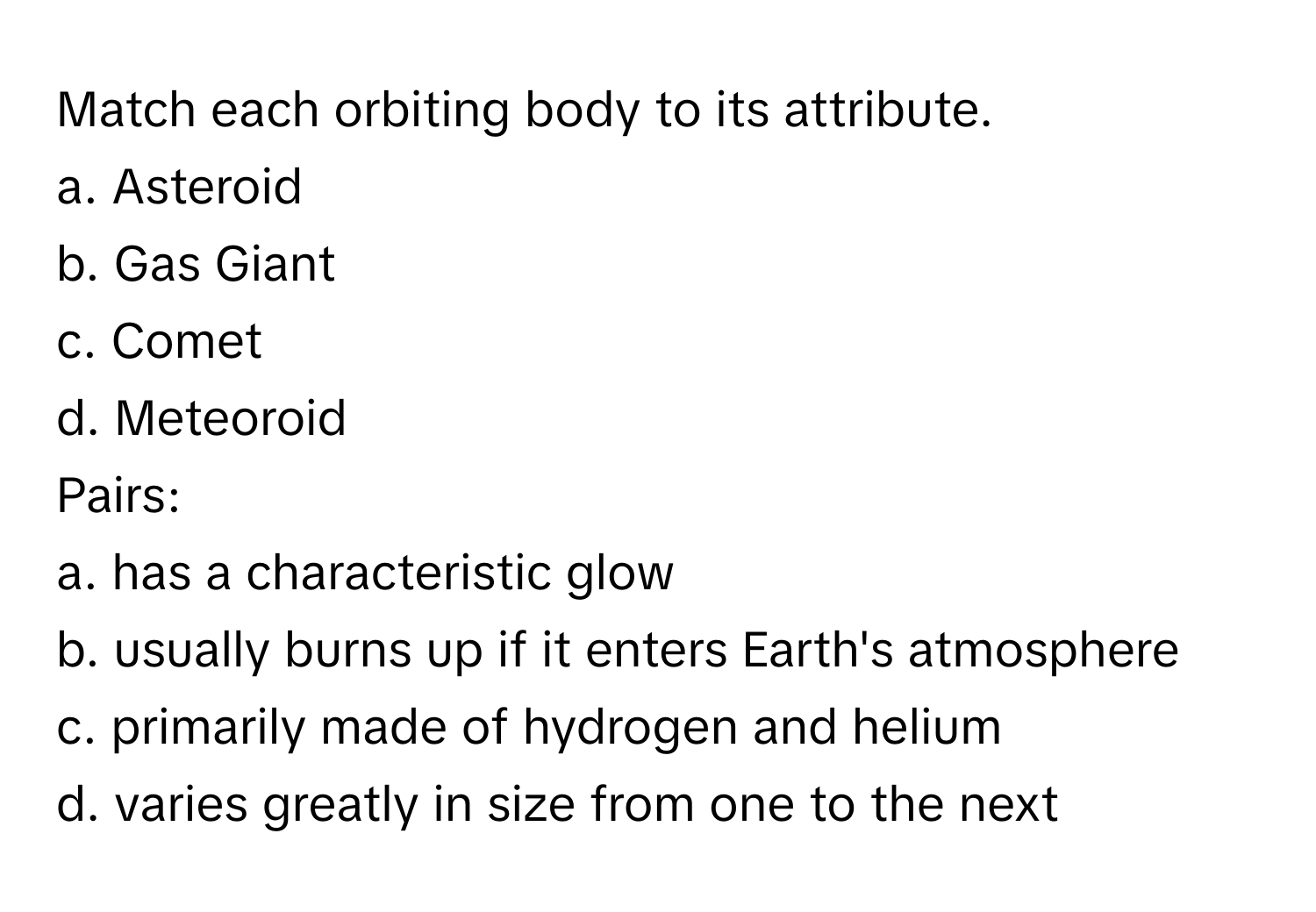 Match each orbiting body to its attribute.

a. Asteroid
b. Gas Giant
c. Comet
d. Meteoroid

Pairs:
a. has a characteristic glow
b. usually burns up if it enters Earth's atmosphere
c. primarily made of hydrogen and helium
d. varies greatly in size from one to the next