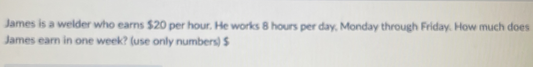 James is a welder who earns $20 per hour. He works 8 hours per day, Monday through Friday. How much does 
James earn in one week? (use only numbers) $
