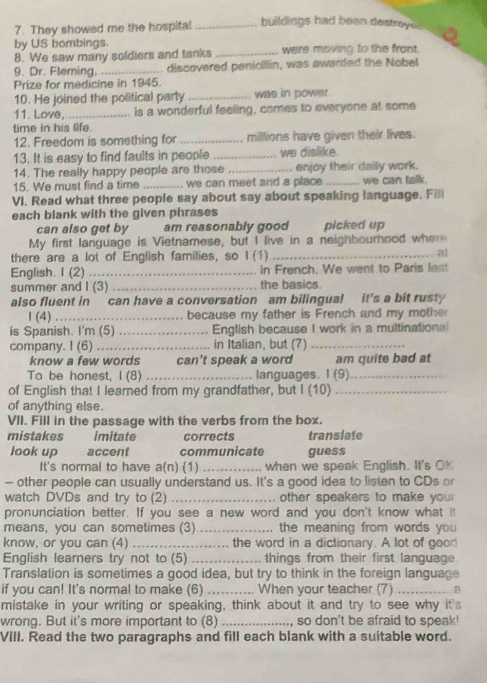 They showed me the hospital_
buildings had been destroyes
by US bombings.
8. We saw many soldiers and tanks_
were moving to the front.
9. Dr. Fleming,_ . discovered penicillin, was awarded the Nobel
Prize for medicine in 1945.
10. He joined the political party _was in power .
11. Love,_ is a wonderful feeling, comes to everyone at some
time in his life.
12. Freedom is something for _millions have given their lives.
13. It is easy to find faults in people _we dislike.
14. The really happy people are those _enjoy their daily work.
15. We must find a time _we can meet and a place _we can talk.
VI. Read what three people say about say about speaking language. Fill
each blank with the given phrases
can also get by am reasonably good picked up
My first language is Vietnamese, but I live in a neighbourhood where
there are a lot of English families, so I (1)_
at
English. I (2)_ in French. We went to Paris lest
summer and I (3) _the basics.
also fluent in can have a conversation am bilingual it's a bit rusty
1 (4) ……_ because my father is French and my mother
is Spanish. I'm (5) .... English because I work in a multinationa
company. I (6) ..._ in Italian, but (7)_
know a few words                can't speak a word am quite bad at
To be honest, I (8) _languages. (9)_
of English that I learned from my grandfather, but I (10)_
of anything else.
VII. Fill in the passage with the verbs from the box.
mistakes imitate corrects transiate
look up accent communicate guess
It's normal to have a(n) (1) _when we speak English. It's OK
— other people can usually understand us. It's a good idea to listen to CDs or
watch DVDs and try to (2) _other speakers to make your 
pronunciation better. If you see a new word and you don't know what it
means, you can sometimes (3) _the meaning from words you 
know, or you can (4) _the word in a dictionary. A lot of good
English learners try not to (5) _things from their first language.
Translation is sometimes a good idea, but try to think in the foreign language
if you can! It's normal to make (6) _When your teacher (7) _a
mistake in your writing or speaking, think about it and try to see why it's
wrong. But it's more important to (8) _, so don't be afraid to speak'
VIII. Read the two paragraphs and fill each blank with a suitable word.