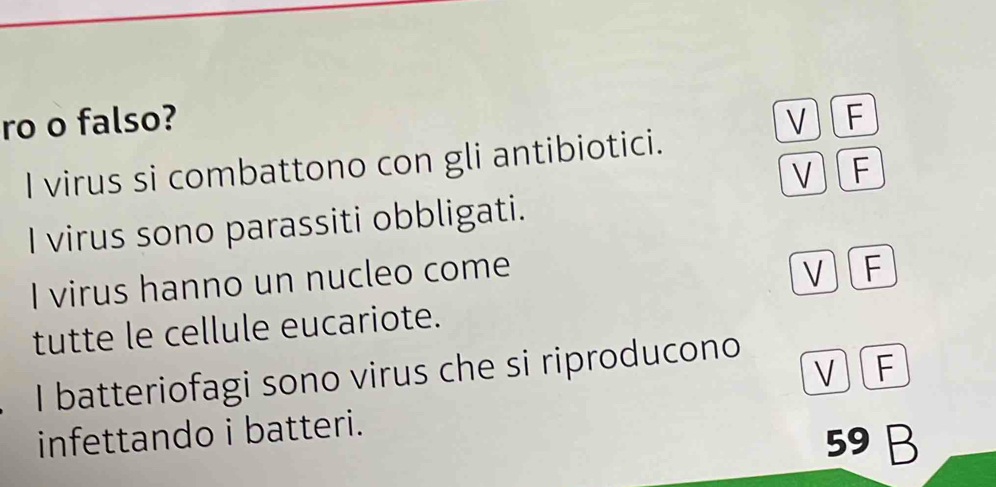 ro o falso? V F
I virus si combattono con gli antibiotici.
V F
I virus sono parassiti obbligati.
I virus hanno un nucleo come
V F
tutte le cellule eucariote.
VF
I batteriofagi sono virus che si riproducono
infettando i batteri.
59 B