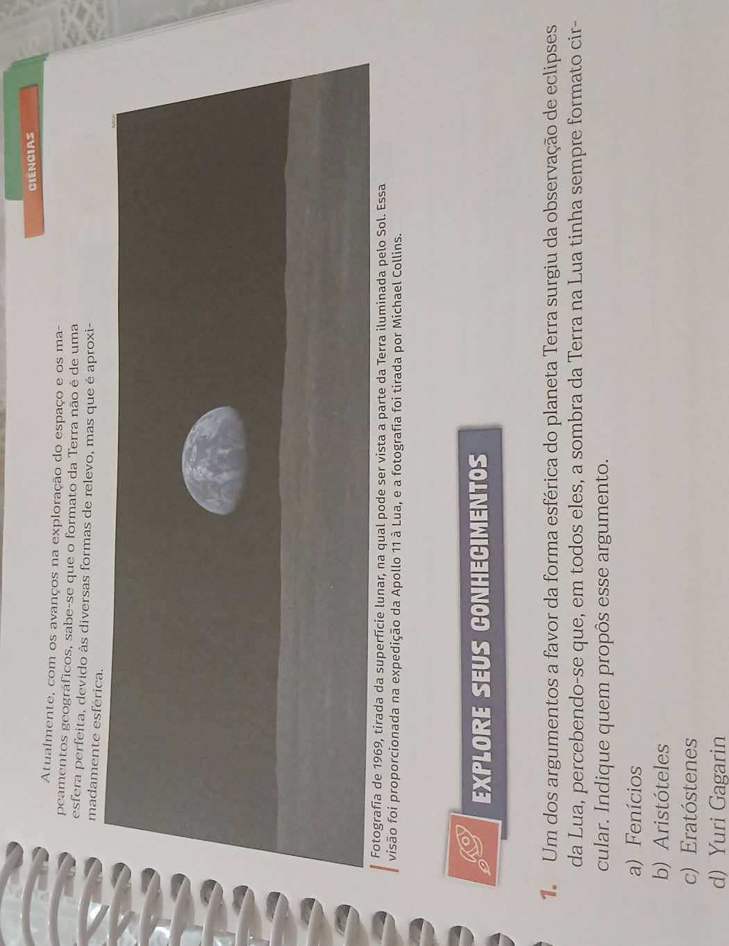 Ciêngias
Atualmente, com os avanços na exploração do espaço e os ma-
peamentos geográficos, sabe-se que o formato da Terra não é de uma
esfera perfeita, devido às diversas formas de relevo, mas que é aproxi-
madamente esférica.
Fotografia de 1969, tirada da superfície lunar, na qual pode ser vista a parte da Terra iluminada pelo Sol. Essa
visão foi proporcionada na expedição da Apollo 11 à Lua, e a fotografia foi tirada por Michael Collins.
EXPLORE SEUS CONHECIMENTOS
1 Um dos argumentos a favor da forma esférica do planeta Terra surgiu da observação de eclipses
da Lua, percebendo-se que, em todos eles, a sombra da Terra na Lua tinha sempre formato cir-
cular. Indique quem propôs esse argumento.
a) Fenícios
b) Aristóteles
c) Eratóstenes
d) Yuri Gagarin