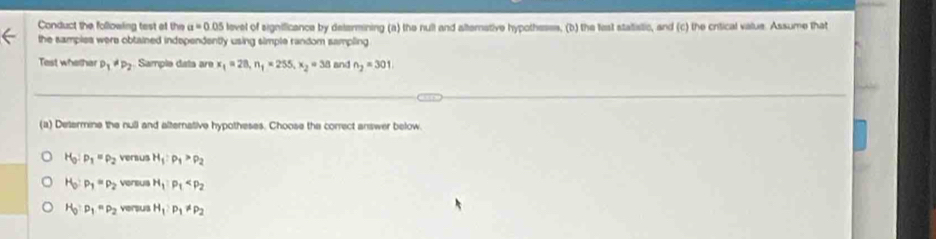 Conduct the following tast at the a=0.05 level of significance by determining (a) the null and alterative hypotheses, (b) the last statistic, and (c) the critical value. Assume that
the samples were obtained indspendently using simple random sampling 
Test whethar D_1!= D_2 Sample data are x_1=28, n_1=255, x_2=38 and n_2=301
(a) Determine the null and alternative hypotheses. Choose the correct answer below
H_0:p_1=p_2 versus H_1:p_1>p_2
H_0:p_1=p_2 vereus H_1· P_1
H_0:p_1=p_2 versus H_1:P_1!= P_2