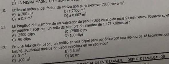 D) LA MISMA MAGNITUD Y SEN
10. Utiliza el método del factor de conversión para expresar 7000cm^2 a m^2.
A)a 700m^2 B) a 7000m^2
C) a0.7m^2 D) a 0.007m^2
11. La longitud del alambre de un sujetador de papel (clip) extendido mide 94 milímetros. ¿Cuántos sujet
se pueden hacer con un rollo de alambre de alambre de 1.175 Kilómetros?
A) 2500 clips B) 12500 clips
C) 90 clips D) 100 clips
12. En una fábrica de papel, un rodillo enrolla papel para periódico con una rapídez de 18 kilómetros por
km/h). ¿Cuántos metros de papel enrollará en un segundo?
A) 5m^2 B) 3.6m^2
D) 50m^2
C) 200m^2
MRcial. de este eXameN. Depto. de EvaluacióN