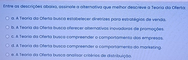 Entre as descrições abaixo, assinale a alternativa que melhor descreve a Teoria da Oferta:
a. A Teoria da Oferta busca estabelecer diretrizes para estratégias de venda.
b. A Teoria da Oferta busca oferecer alternativas inovadoras de promoções.
c. A Teoria da Oferta busca compreender o comportamento das empresas.
d. A Teoria da Oferta busca compreender o comportamento do marketing.
e. A Teoria da Oferta busca analisar critérios de distribuição.