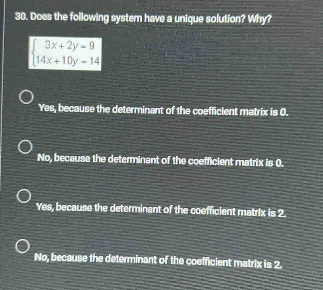 Does the following system have a unique solution? Why?
beginarrayl 3x+2y=9 14x+10y=14endarray.
Yes, because the determinant of the coefficient matrix is 0.
No, because the determinant of the coefficient matrix is 0.
Yes, because the determinant of the coefficient matrix is 2.
No, because the determinant of the coefficient matrix is 2.