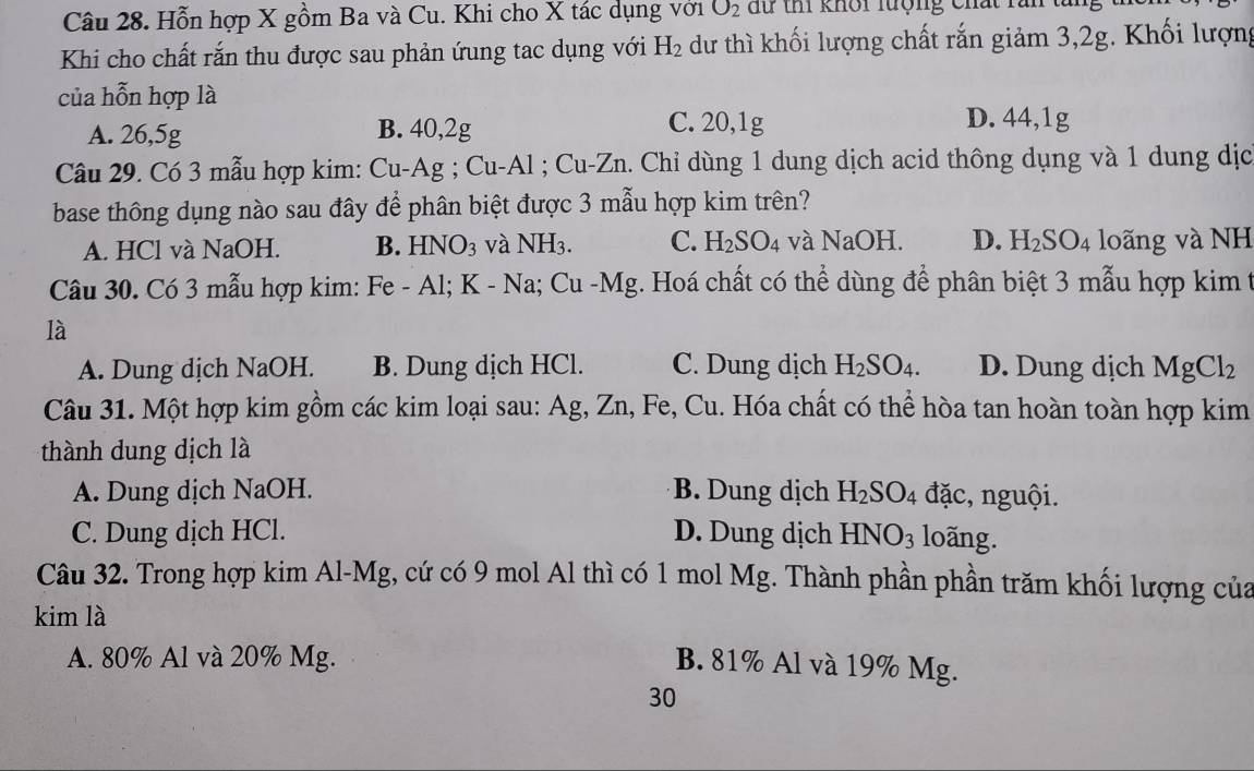 Hỗn hợp X gồm Ba và Cu. Khi cho X tác dụng với O_2 dữ thi khối lượng Chất răn
Khi cho chất rắn thu được sau phản ứung tac dụng với H_2 dư thì khối lượng chất rắn giảm 3,2g. Khối lượng
của hỗn hợp là D. 44,1g
A. 26,5g B. 40,2g C. 20,1g
Câu 29. Có 3 mẫu hợp kim: Cu-Ag ; Cu-A1 : Cu-Zr. Chỉ dùng 1 dung dịch acid thông dụng và 1 dung dịc
base thông dụng nào sau đây để phân biệt được 3 mẫu hợp kim trên?
A. HCl và NaOH. B. HNO_3 và NH_3. C. H_2SO_4 và NaOH. D. H_2SO_4 loãng và NH
Câu 30. Có 3 mẫu hợp kim: Fe-Al; K-Na; Cu-Mg g. Hoá chất có thể dùng để phân biệt 3 mẫu hợp kim t
là
A. Dung dịch NaOH. B. Dung dịch HCl. C. Dung dịch H_2SO_4. D. Dung dịch MgCl_2
Câu 31. Một hợp kim gồm các kim loại sau: Ag, Zn, Fe, Cu. Hóa chất có thể hòa tan hoàn toàn hợp kim
thành dung dịch là
A. Dung dịch NaOH. B. Dung dịch H_2SO_4 đặc, nguội.
C. Dung dịch HCl. D. Dung dịch HNO_3 loãng.
Câu 32. Trong hợp kim Al-Mg, cứ có 9 mol Al thì có 1 mol Mg. Thành phần phần trăm khối lượng của
kim là
A. 80% Al và 20% Mg.
B. 81% Al và 19% Mg.
30