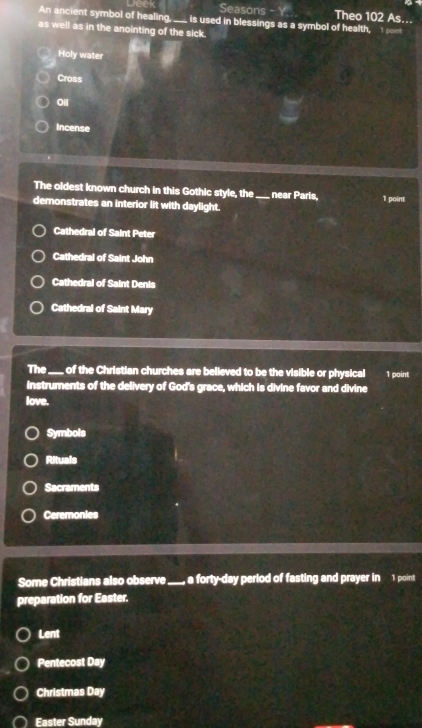 Jeek Seasons - Y. Theo 102 As...
An ancient symbol of healing._ is used in blessings as a symbol of health, 1 ont
as well as in the anointing of the sick.
Holy water
Cross
Oil
Incense
The oldest known church in this Gothic style, the_ near Paris, 1 point
demonstrates an interior lit with daylight.
Cathedral of Saint Peter
Cathedral of Saint John
Cathedral of Saint Denis
Cathedral of Saint Mary
The_ , of the Christian churches are believed to be the visible or physical 1 point
instruments of the delivery of God's grace, which is divine favor and divine
love.
Symbols
Rituals
Sacraments
Ceremonies
Some Christians also observe_ a forty-day period of fasting and prayer in 1 point
preparation for Easter.
Lent
Pentecost Day
Christmas Day
Easter Sunday