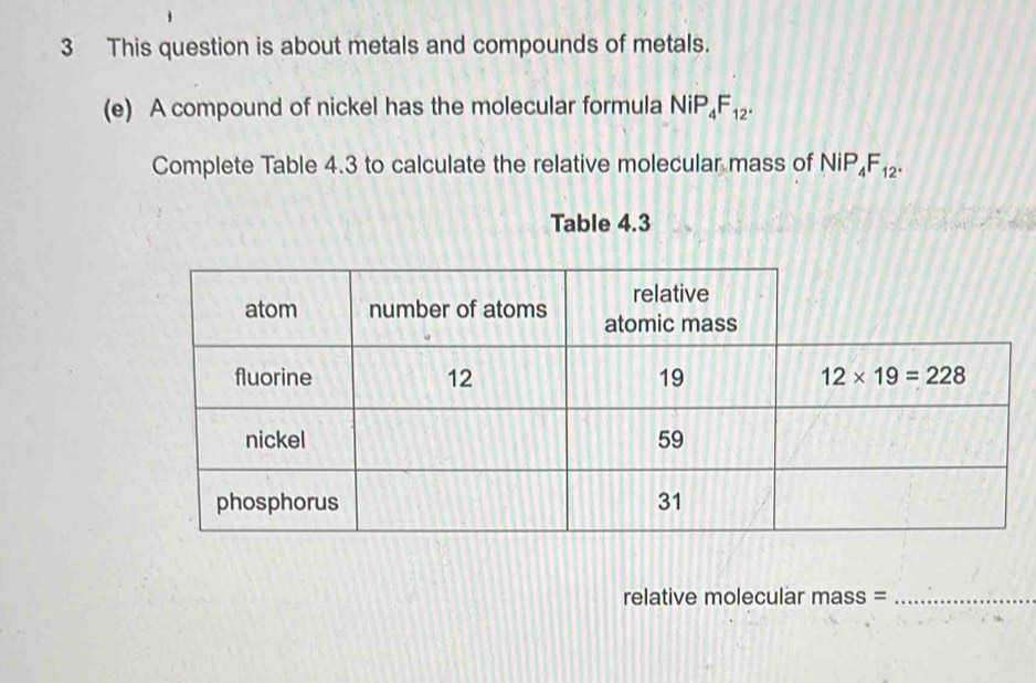 This question is about metals and compounds of metals.
(e) A compound of nickel has the molecular formula NiP_4F_12.
Complete Table 4.3 to calculate the relative molecular mass of NiP_4F_12.
Table 4.3
relative molecular mass =_