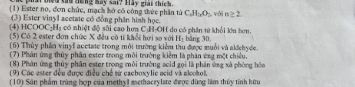 at biểu sau dung hay sai? Hay giải thích. 
(1) Ester no, đơn chức, mạch hở có công thức phân tử C_8H_2nO_2 , với n≥ 2. 
(3) Ester vinyl acetate có đồng phân hình học. 
(4) HCOOC _2H_5 có nhiệt độ sôi cao hơn C₃H -OH do có phân tử khối lớn hơn. 
(5) Có 2 ester đơn chức X đều có tỉ khổi hơi so với H_2 bǎng 30, 
(6) Thủy phân vinyl acetate trong môi trường kiểm thu được muối và aldehyde. 
(7) Phản ứng thủy phân ester trong môi trường kiêm là phán ứng một chiều. 
(8) Phản ứng thủy phân ester trong môi trường acid gọi là phản ứng xà phòng hóa 
(9) Các ester đều được điều chế từ cacboxylic acid và alcohol. 
(10) Sản phẩm trùng hợp của methyl methacrylate được dùng làm thủy tinh hữu