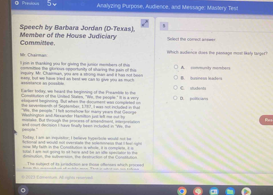 Previous Analyzing Purpose, Audience, and Message: Mastery Test
Speech by Barbara Jordan (D-Texas),
5
Member of the House Judiciary Select the correct answer.
Committee.
Which audience does the passage most likely target?
Mr. Chairman:
I join in thanking you for giving the junior members of this
committee the glorious opportunity of sharing the pain of this A. community members
inquiry. Mr. Chairman, you are a strong man and it has not been
easy, but we have tried as best we can to give you as much B. business leaders
assistance as possible.
C. students
Earlier today, we heard the beginning of the Preamble to the
Constitution of the United States, "We, the people." It is a very D. politicians
eloquent beginning. But when the document was completed on
the seventeenth of September, 1787, I was not included in that
"We, the people." I felt somehow for many years that George
Washington and Alexander Hamilton just left me out by Res
mistake. But through the process of amendment, interpretation
and court decision I have finally been included in "We, the
people."
Today, I am an inquisitor; I believe hyperbole would not be
fictional and would not overstate the solemnness that I feel right
now. My faith in the Constitution is whole, it is complete, it is
total. I am not going to sit here and be an idle spectator to the
diminution, the subversion, the destruction of the Constitution.
The subject of its jurisdiction are those offenses which proceed
from
2023 Edmentum. All rights reserved.