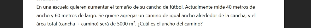 En una escuela quieren aumentar el tamaño de su cancha de fútbol. Actualmente mide 40 metros de 
ancho y 60 metros de largo. Se quiere agregar un camino de iqual ancho alrededor de la cancha, y el 
área total (cancha + camino) será de 5000m^2. ¿Cuál es el ancho del camino?