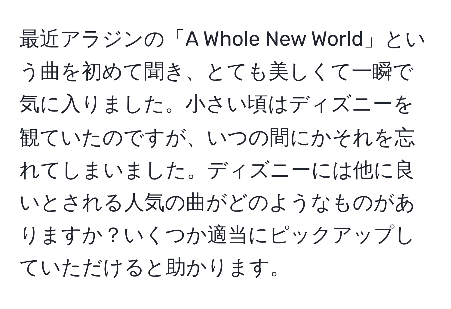 最近アラジンの「A Whole New World」という曲を初めて聞き、とても美しくて一瞬で気に入りました。小さい頃はディズニーを観ていたのですが、いつの間にかそれを忘れてしまいました。ディズニーには他に良いとされる人気の曲がどのようなものがありますか？いくつか適当にピックアップしていただけると助かります。