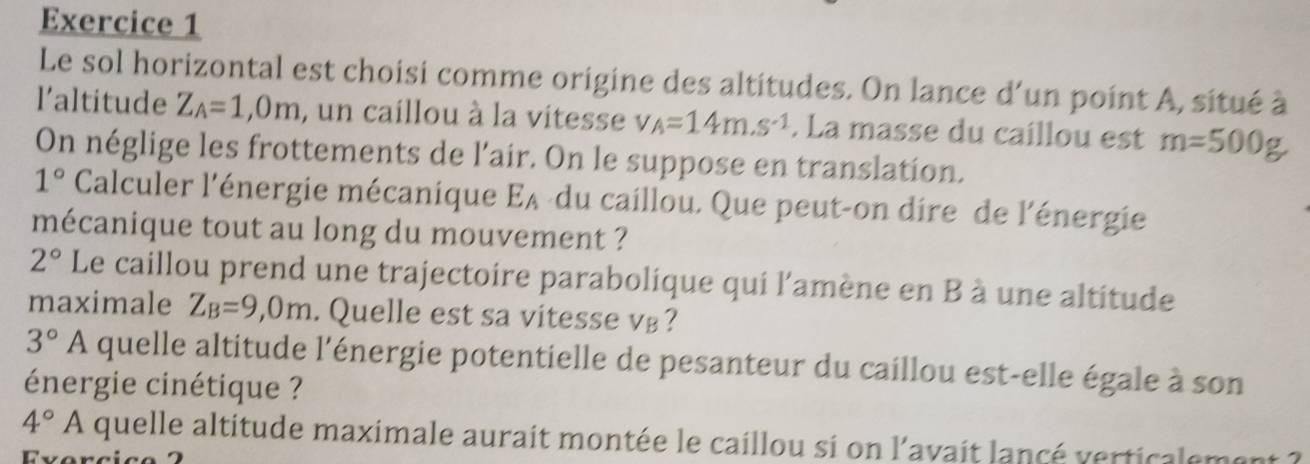 Le sol horizontal est choisi comme origine des altitudes. On lance d'un point A, situé à 
l’altitude Z_A=1,0m , un caillou à la vitesse v_A=14m.s^(-1). La masse du caillou est m=500g
On néglige les frottements de l’air. On le suppose en translation.
1° Calculer l'énergie mécanique EA-du caillou. Que peut-on dire de l'énergie 
mécanique tout au long du mouvement ?
2° Le caillou prend une trajectoire parabolique qui l'amène en B à une altitude 
maximale Z_B=9,0m. Quelle est sa vitesse v⊥?
3°A quelle altitude l'énergie potentielle de pesanteur du caillou est-elle égale à son 
énergie cinétique ?
4°A quelle altitude maximale aurait montée le caillou si on l'avait lancé verticalemon 
Evorcic o 2