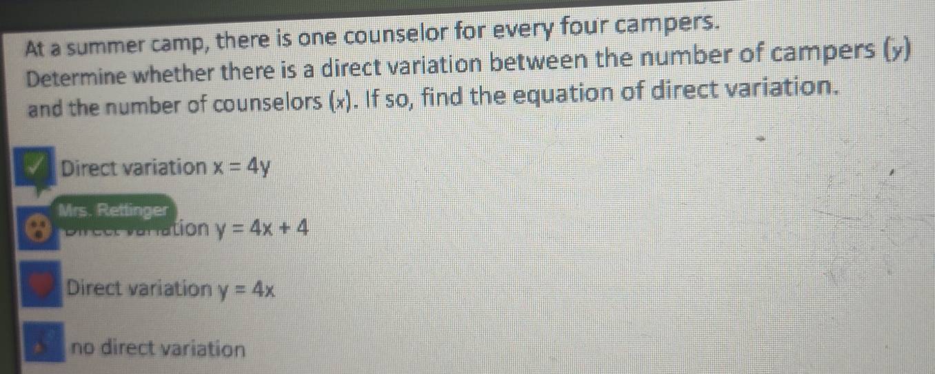 At a summer camp, there is one counselor for every four campers.
Determine whether there is a direct variation between the number of campers (y)
and the number of counselors (x). If so, find the equation of direct variation.
Direct variation x=4y
Mrs. Rettinger
Direct varation y=4x+4
Direct variation y=4x
no direct variation