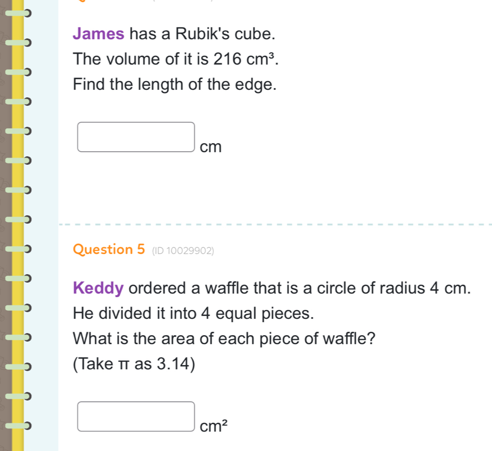 James has a Rubik's cube. 
The volume of it is 216cm^3. 
Find the length of the edge.
□ cm
Question 5 (ID 10029902) 
Keddy ordered a waffle that is a circle of radius 4 cm. 
He divided it into 4 equal pieces. 
What is the area of each piece of waffle? 
(Take π as 3.14)
□ cm^2