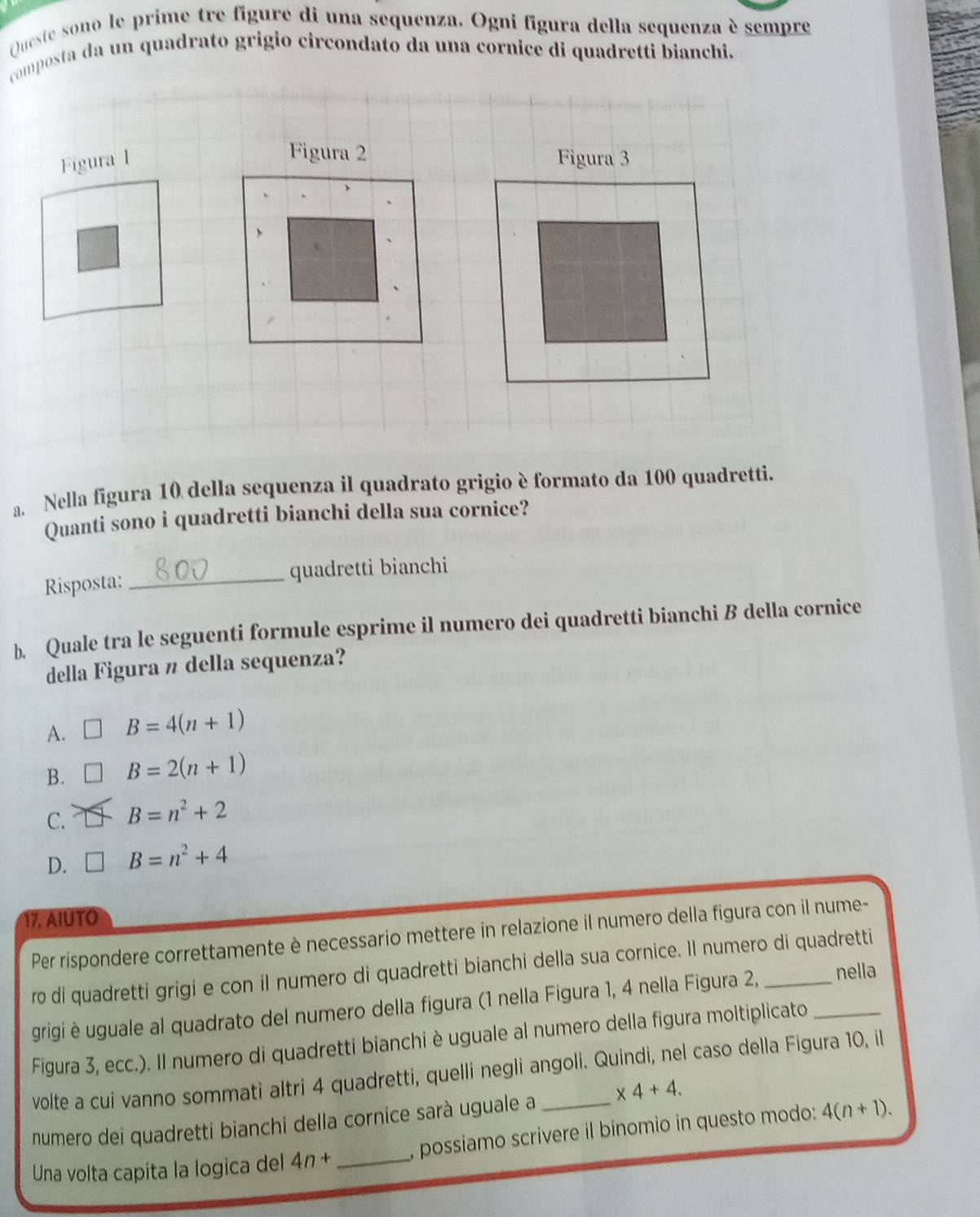 Queste sono le prime tre figure di una sequenza. Ogni figura della sequenza è sempre
composta da un quadrato grigio circondato da una cornice di quadretti bianchi.
Figura 2
a. Nella figura 10 della sequenza il quadrato grigio è formato da 100 quadretti.
Quanti sono i quadretti bianchi della sua cornice?
_quadretti bianchi
Risposta:
b. Quale tra le seguenti formule esprime il numero dei quadretti bianchi B della cornice
della Figura n della sequenza?
A. □ B=4(n+1)
B. B=2(n+1)
C. B=n^2+2
D. □ B=n^2+4
17. AIUTO
Per rispondere correttamente è necessario mettere in relazione il numero della figura con il nume-
ro di quadretti grigi e con il numero di quadretti bianchi della sua cornice. Il numero di quadretti
grigi è uguale al quadrato del numero della figura (1 nella Figura 1, 4 nella Figura 2, nella
Figura 3, ecc.). Il numero di quadretti bianchi è uguale al numero della figura moltiplicato_
volte a cui vanno sommati altri 4 quadretti, quelli negli angoli. Quindi, nel caso della Figura 10, il
numero dei quadretti bianchi della cornice sarà uguale a _ * 4+4. 
Una volta capita la logica del 4n+ _, possiamo scrivere il binomio in questo modo: 4(n+1).