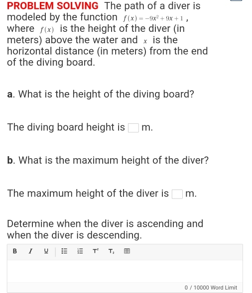 PROBLEM SOLVING The path of a diver is 
modeled by the function f(x)=-9x^2+9x+1, 
where f(x) is the height of the diver (in 
meters) above the water and x is the 
horizontal distance (in meters) from the end 
of the diving board. 
a. What is the height of the diving board? 
The diving board height is □ m. 
b. What is the maximum height of the diver? 
The maximum height of the diver is □ m. 
Determine when the diver is ascending and 
when the diver is descending.