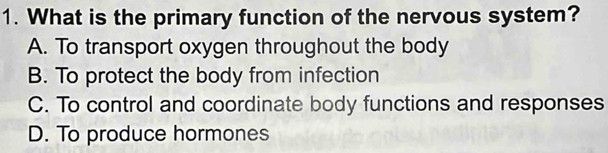 What is the primary function of the nervous system?
A. To transport oxygen throughout the body
B. To protect the body from infection
C. To control and coordinate body functions and responses
D. To produce hormones