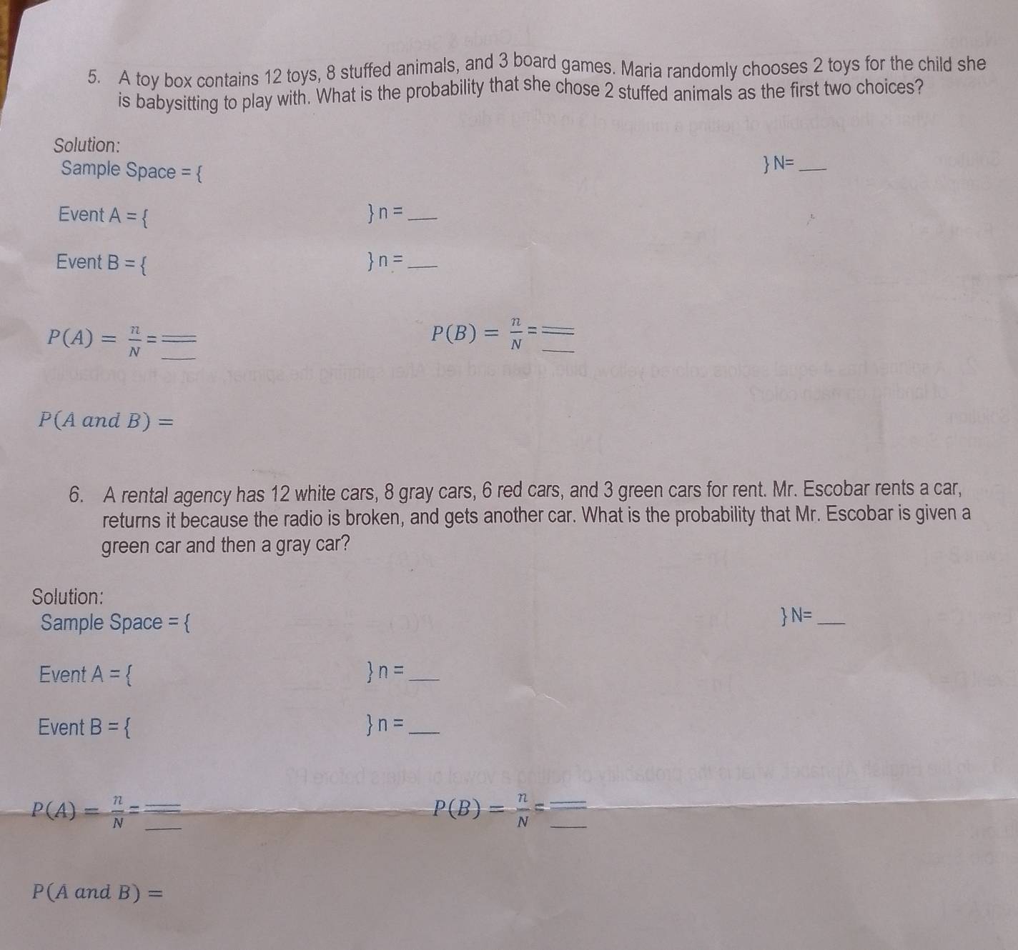 A toy box contains 12 toys, 8 stuffed animals, and 3 board games. Maria randomly chooses 2 toys for the child she 
is babysitting to play with. What is the probability that she chose 2 stuffed animals as the first two choices? 
Solution: 
Sample Space = 
N= _ 
Event A= < 
、 n= _ 
Event B= < 、 n= _
P(A)= n/N =
P(B)= n/N =frac frac _ 
P(AandB)=
6. A rental agency has 12 white cars, 8 gray cars, 6 red cars, and 3 green cars for rent. Mr. Escobar rents a car, 
returns it because the radio is broken, and gets another car. What is the probability that Mr. Escobar is given a 
green car and then a gray car? 
Solution: 
Sample Space =  
 N= _ 
Event A= < <tex>n= _ 
Event B= n= _ 
__ P(A)= n/N =
P(B)= n/N = __ =
P(AandB)=