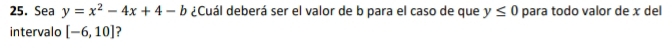 Sea y=x^2-4x+4-b ¿Cuál deberá ser el valor de b para el caso de que y≤ 0 para todo valor de x del 
intervalo [-6,10] ?