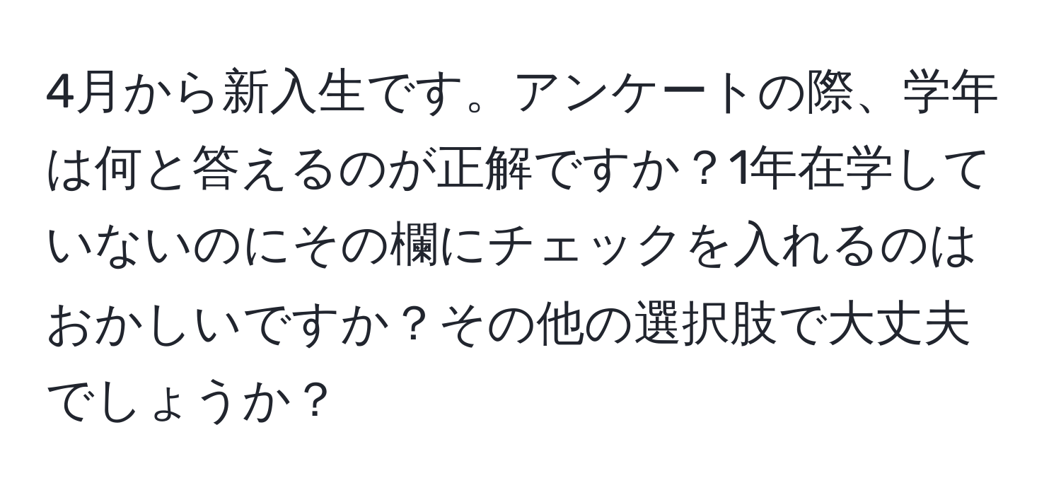 4月から新入生です。アンケートの際、学年は何と答えるのが正解ですか？1年在学していないのにその欄にチェックを入れるのはおかしいですか？その他の選択肢で大丈夫でしょうか？