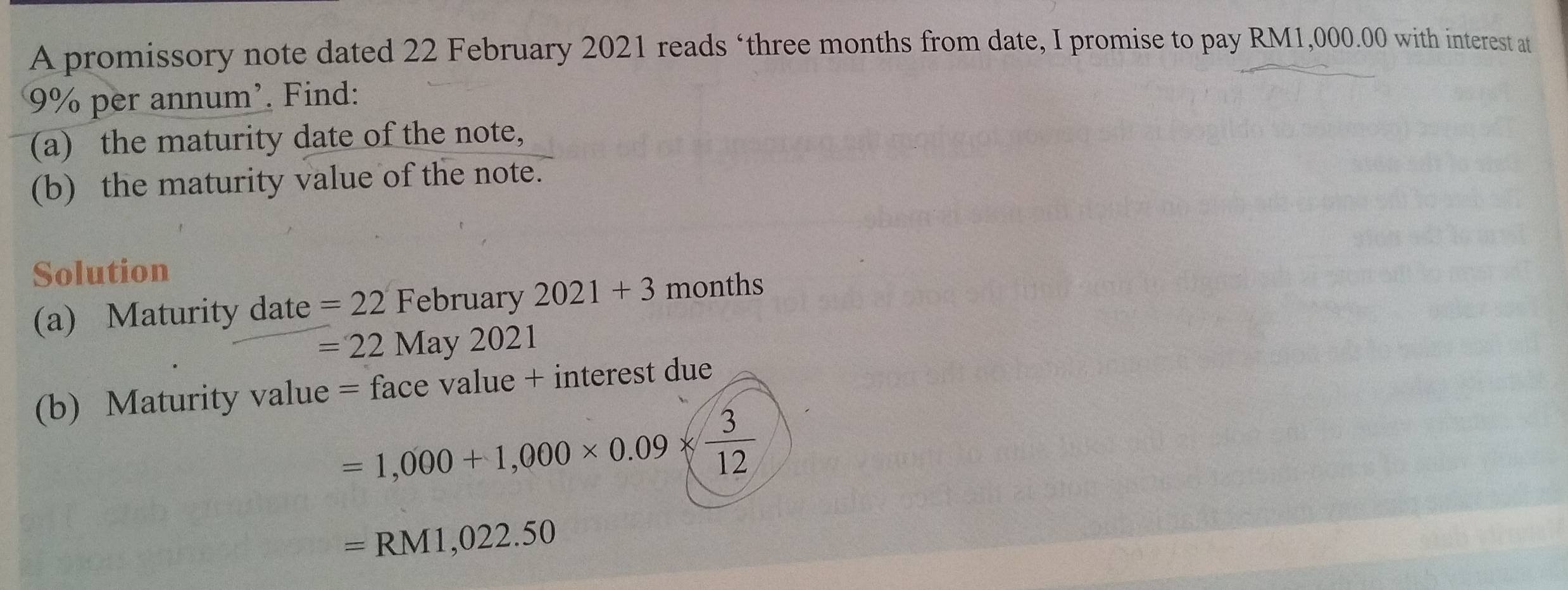 A promissory note dated 22 February 2021 reads ‘ three months from date, I promise to pay RM1,000.00 with interest at
9% per annum'. Find: 
(a) the maturity date of the note, 
(b) the maturity value of the note. 
Solution 
(a) Maturity date =22 February 2021+3 months
=22May2021
(b) Maturity value = face value + interest due
=1,000+1,000* 0.09*  3/12 
=RM1,022.50