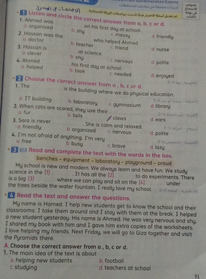 vernorates Exams
S a l a o u Flaia 
w 
Listen and circle the correct answer from a, b, c or d.
1. Ahmed was on his first day at school.
n organized b. shy c. messy d friendly
2. Hassan was the o doctor who helped Ahmed.
b teacher c. friend
3. Hassan is at science. d nurse
a clever d. polite
b. shy C. nervous
4. Ahmed his first day at school.
b. took
a helped c. needed d. enjoyed
Choose the correct answer from a , b, c or d.
“”
1. The is the building where we do physical education.

a. IT building b. laboratory c. gymnasium d. library
2. When cats are scared, they use their I 
□. fur
b tails claws d. ears
3. Sara is never . She is calm and relaxed.
a. friendly b organized c. hervous d. polite
4. I'm not afraid of anything. I'm very d. lazy

a. free b busy c. brave
_ Read and complete the text with the words in the box.
benches - equipment - laboratory - playground - proud
My school is new and modern. We always learn and have fun. We study
science in the (1) . It has all the (2) to do experiments. There
is a big (3) where we can play and sit on the [4]
the trees beside the water fountain. I really love my school. under
_ Read the text and answer the questions.
My name is Hamed. I help new students get to know the school and their
classrooms. I take them around and I stay with them at the break. I helped
a new student yesterday. His name is Ahmed. He was very nervous and shy.
I shared my book with him and I gave him extra copies of the worksheets.
I love helping my friends. Next Friday, we will go to Giza together and visit
the Pyramids there.
A. Choose the correct answer from a , b, c or d.
1. The main idea of the text is about
a. helping new students b. football
c. studying d. teachers at school
91