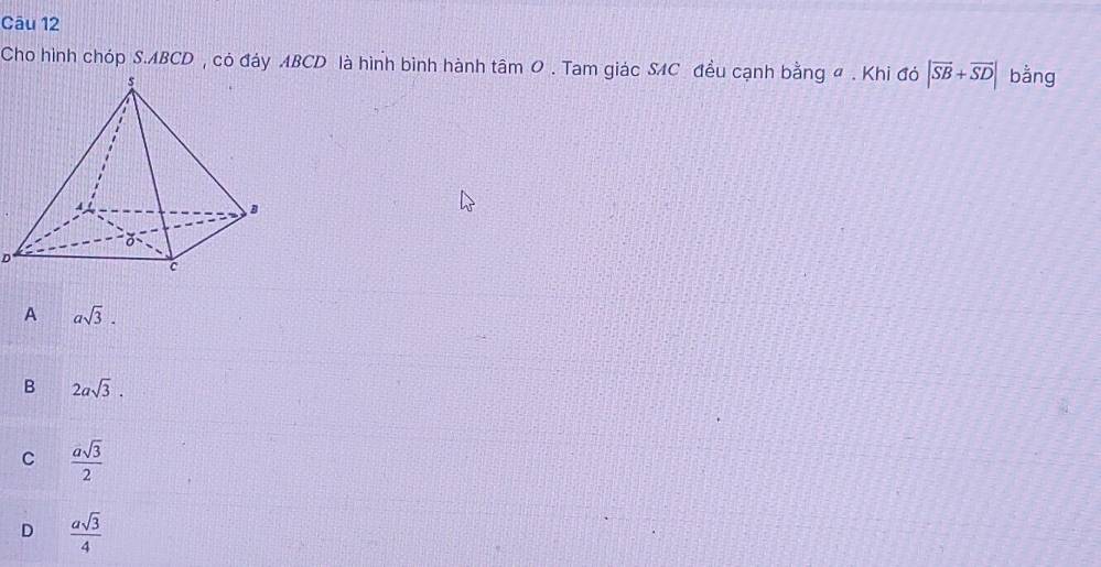 Cho hình chóp S. ABCD , có đáy ABCD là hình bình hành tâm 0 . Tam giác SAC đều cạnh bằng đ . Khi đó |vector SB+vector SD| bằng
D
A asqrt(3).
B 2asqrt(3).
C  asqrt(3)/2 
D  asqrt(3)/4 