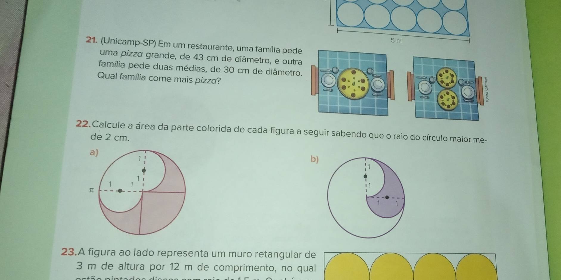 (Unicamp-SP) Em um restaurante, uma família pede 
uma pizza grande, de 43 cm de diâmetro, e outra 
família pede duas médias, de 30 cm de diâmetro. 
Qual família come mais pizza? 
22.Calcule a área da parte colorida de cada figura a seguir sabendo que o raio do círculo maior me- 
de 2 cm. 
b) 
23.A figura ao lado representa um muro retangular de
3 m de altura por 12 m de comprimento, no qual