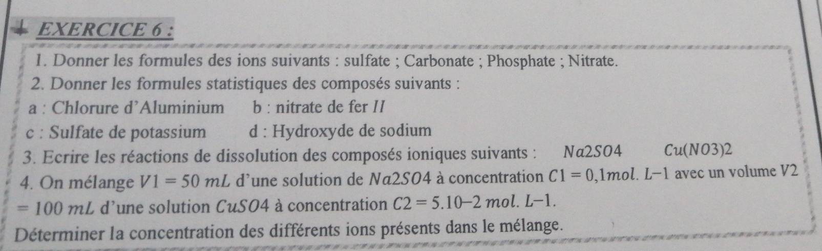 Donner les formules des ions suivants : sulfate ; Carbonate ; Phosphate ; Nitrate. 
2. Donner les formules statistiques des composés suivants : 
a : Chlorure d’Aluminium b : nitrate de fer II 
c : Sulfate de potassium d : Hydroxyde de sodium 
3. Ecrire les réactions de dissolution des composés ioniques suivants : Nα2S04 Cu(NO3)2
4. On mélange V1=50mL L d'une solution de Na2S04 à concentration C1=0 1 mol. L-1 avec un volume V2
=100mL d'une solution CuSO4 à concentration C2=5.10-2mol.L-1. 
Déterminer la concentration des différents ions présents dans le mélange.