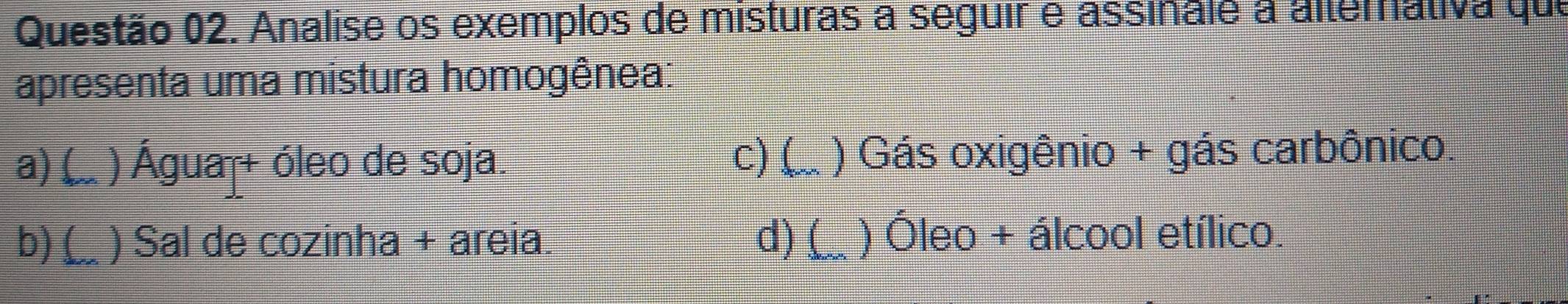 Analise os exemplos de misturas a seguir e assinale a alterativa que
apresenta uma mistura homogênea:
c)(
a)( I ) Água + óleo de soja. ) Gás oxigênio + gás carbônico.
b) ( ) Sal de cozinha + areia. d) ( ) Óleo + álcool etílico.