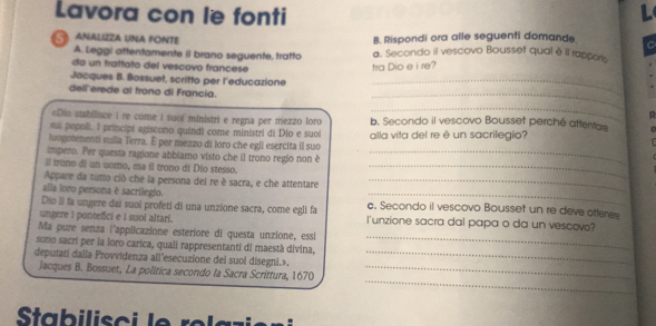 Lavora con le fonti 
L 
ANALIZZA UNA FONTE B. Rispondi ora alle seguenti domande C 
A. Leggi aftentamente il brano seguente, tratto a. Secondo il vescovo Bousset qual é il rappors 
do un trattato del vescovo francese tra Dio e i re? 
Jacques B. Bossuet, scritto per l'educazione_ 
dell erede al trono di Francia. 
_ 
_ 
«Dio stabilisce i re come i suoi ministri e regna per mezzo loro b. Secondo il vescovo Bousset perché attenfare 
sui popoli. l principi agiscono quindi come ministri di Dio e suoi 
luagotenenti sulla Terra. É per mezzo di loro che egli esercita il suo alla vita del re è un sacrilegio? 
impero. Per questa ragione abbiamo visto che il trono regio non è_ 
ll trono di un uomo, ma il trono di Dio stesso._ 
Appare da tutto ció che la persona dei re è sacra, e che attentare_ 
alla loro persona è sacrilegio. 
_ 
Dío li fa ungere dai suoi profeti di una unzione sacra, come egli fa c. Secondo il vescovo Bousset un re deve ottere 
ungere i ponteßci e i suoi altari. l'unzione sacra dal papa o da un vescovo? 
Ma pure senza l'applicazione esteriore di questa unzione, essi 
sono sacri per la loro carica, quali rappresentanti di maestà divina, 
_ 
deputati dalla Provvidenza all'esecuzione dei suol disegni.»._ 
_ 
Jacques B. Bossuet, La politica secondo la Sacra Scrittura, 1670_ 
Stabilisoi le relazier