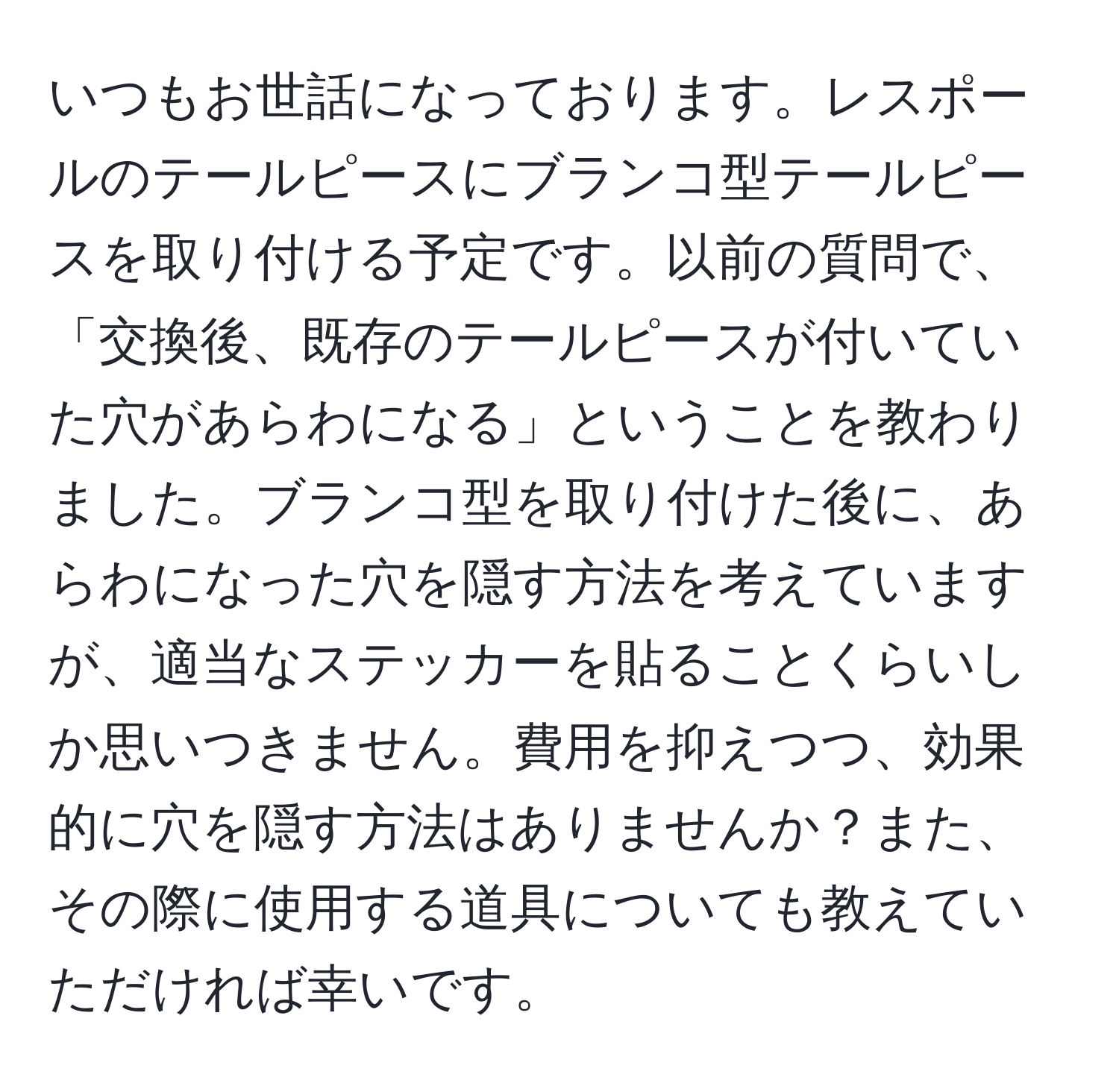 いつもお世話になっております。レスポールのテールピースにブランコ型テールピースを取り付ける予定です。以前の質問で、「交換後、既存のテールピースが付いていた穴があらわになる」ということを教わりました。ブランコ型を取り付けた後に、あらわになった穴を隠す方法を考えていますが、適当なステッカーを貼ることくらいしか思いつきません。費用を抑えつつ、効果的に穴を隠す方法はありませんか？また、その際に使用する道具についても教えていただければ幸いです。