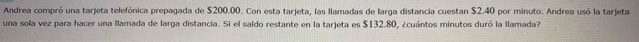 Andrea compró una tarjeta telefónica prepagada de $200.00. Con esta tarjeta, las llamadas de larga distancia cuestan $2.40 por minuto. Andrea usó la tarjeta 
una sola vez para hacer una llamada de larga distancia. Si el saldo restante en la tarjeta es $132.80, ¿cuántos minutos duró la llamada?