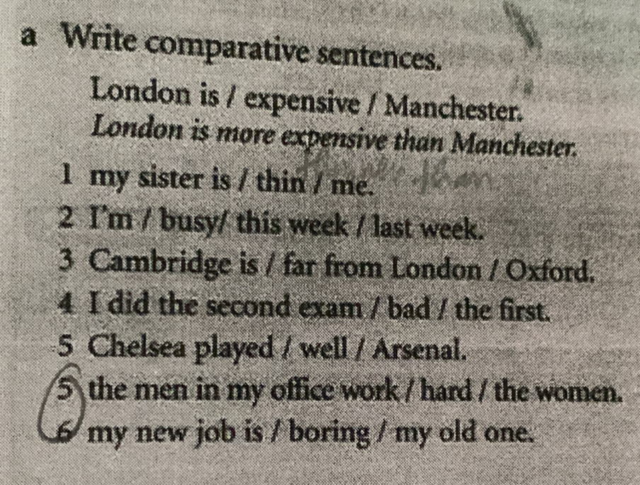 a Write comparative sentences. 
London is / expensive / Manchester. 
London is more expensive than Manchester. 
1 my sister is / thin / me. 
2 I'm / busy/ this week / last week. 
3 Cambridge is / far from London / Oxford. 
4 I did the second exam / bad / the first. 
5 Chelsea played / well / Arsenal. 
5 the men in my office work / hard / the women. 
6 my new job is / boring / my old one.