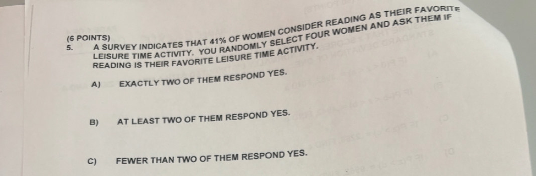 A SURVEY INDICATES THAT 41% OF WOMEN CONSIDER READING AS THEIR FAVORITE
(6 POINTS) LEISURE TIME ACTIVITY. YOU RANDOMLY SELECT FOUR WOMEN AND ASK THEM IF
READING IS THEIR FAVORITE LEISURE TIME ACTIVITY.
A) EXACTLY TWO OF THEM RESPOND YES.
B) AT LEAST TWO OF THEM RESPOND YES.
C) FEWER THAN TWO OF THEM RESPOND YES.