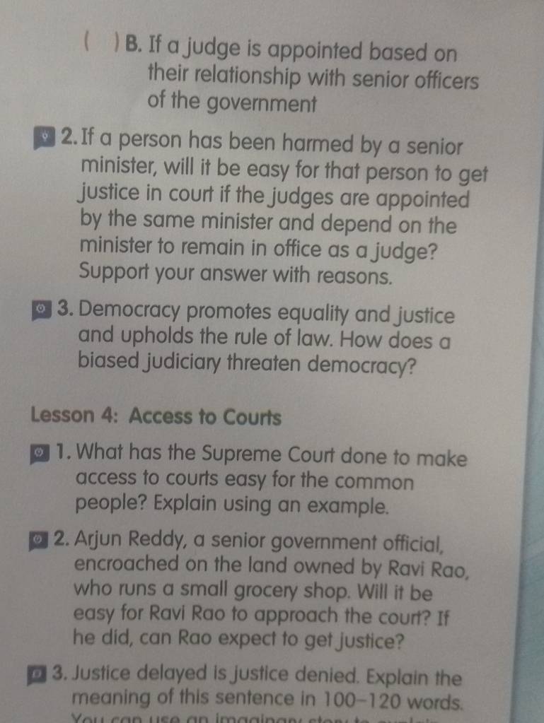 ( ) B. If a judge is appointed based on 
their relationship with senior officers 
of the government 
y 2. If a person has been harmed by a senior 
minister, will it be easy for that person to get 
justice in court if the judges are appointed 
by the same minister and depend on the 
minister to remain in office as a judge? 
Support your answer with reasons. 
。 3. Democracy promotes equality and justice 
and upholds the rule of law. How does a 
biased judiciary threaten democracy? 
Lesson 4: Access to Courts 
1. What has the Supreme Court done to make 
access to courts easy for the common 
people? Explain using an example. 
2. Arjun Reddy, a senior government official, 
encroached on the land owned by Ravi Rao, 
who runs a small grocery shop. Will it be 
easy for Ravi Rao to approach the court? If 
he did, can Rao expect to get justice? 
3. Justice delayed is justice denied. Explain the 
meaning of this sentence in 100-120 words.