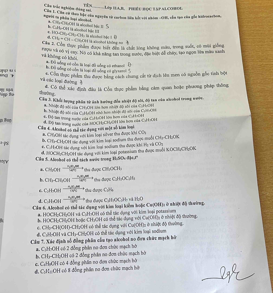 TÊN.........Lớp 11A,B, PHIÉU HỌC TẠP ALCOHOL
Câu trắc nghiệm đúng sai.
Câu 1. Căn cứ theo bậc của nguyên tử carbon liên kết với nhóm ~OH, cấu tạo của gốc hìdrocacbon,
người ta phân loại alcohol.
a. CH_3-CH_2O H là alcohol bậc II
b. C_6H_5-OH là alcohol bậc III
c.
d. HO-CH_2-CH_2-CH_3 là alcohol bậc 1
CH_2=CH-CH_2OH I là alcohol không no
Câu 2. Cồn thực phẩm được biết đến là chất lỏng không màu, trong suốt, có mùi giống
rượu và có vị cay. Nó có khả năng tan trong nước, đặc biệt dễ cháy, tạo ngọn lửa màu xanh
và không có khói.
a. Đồ uống có cồn là loại đồ uống có ethanol
b. Đồ uống có cồn là loại đồ uống có glyxerol
प॰ ९. ι
ung t c. Cổn thực phẩm thu được bằng cách chưng cất từ dịch lên men có nguồn gốc tinh bột
và các loại đường 
'ę। uə.” d. Có thể xác định đâu là Cồn thực phẩm bằng cảm quan hoặc phương pháp thông
Suẹp 8u
thường.
Câu 3. Khối lượng phân tử ảnh hưởng đến nhiệt độ sôi, độ tan của alcohol trong nước,
a. Nhiệt độ sôi của CH_3 :H lớn hơn nhiệt độ sôi của C_2H_5 OH
b. Nhiệt độ sôi của C_2H_5C OH nhỏ hơn nhiệt độ sôi của C_3H_7OH
c. Độ tan trong nước của C_2H
ɲ ⁸uŋ sOH lớn hơn của C C_3H_7OH
đ. Độ tan trong nước của HOCH₂CH₂OH lớn hơn của C_3H_7OH
Câu 4. Alcohol có thể tác dụng với một số kim loại
a. CH_3OH tác dụng với kim loại silver thu được khí CO_2
b. CH_3-CH_2OH tác dụng với kim loại sodium thu được muối CH_3-CH_2OK
° 9s và CO_2
c. C_3H_7OH tác dụng với kim loại sodium thu được khi H_2
d. HOCH_2CH_2OH H tác dụng với kim loại potassium thu được muối KOCH_2CH_2OK
V
Câu 5. Alcohol có thể tách nước trong H_2SO_4 dac,t^o
a. CH_3 OH frac H_2SO_4(O)140°Cthuduqc CH_3OCH_3
b. CH_3-CH_2OHxrightarrow H_2SO_4eepsilon thudurgcC_2H_5OC_2H_5
c. C_3H_7OHxrightarrow H_2SO_464)thudurqcC C_3H_6
d. C_3H_7OHxrightarrow H_2SO_4 130°Cto  thuduq C C_3H_7OC_3H_7 và H_2O
Câu 6. Alcohol có thể tác dụng với kim loại kiểm hoặc Cu(OH)_2 ở nhiệt độ thường.
a. HOCH_2CH_2OH và C_3H_7OH có thể tác dụng với kim loại potassium
b. HOCH_2CH_2OH I hoặc CH_3 OH có thể tác dụng với Cu(OH): 2 ở nhiệt độ thường.
c. CH_3-CH(OH)-CH_2OH H có thể tác dụng với Cu(OH)_2 ở nhiệt độ thường.
d. C_3H_7OH và CH_3-CH_2OH có thể tác dụng với kim loại sodium
Câu 7. Xác định số đồng phân cấu tạo alcohol no đơn chức mạch hỡ
a. C_3H_7OH có 2 đồng phân no đơn chức mạch hở
b. CH_3-CH_2OH có 2 đồng phân no đơn chức mạch hở
c. C_4H_9 ) H * có 4 đồng phân no đơn chức mạch hở
d. C_5H_11 OH có 8 đồng phân no đơn chức mạch hở