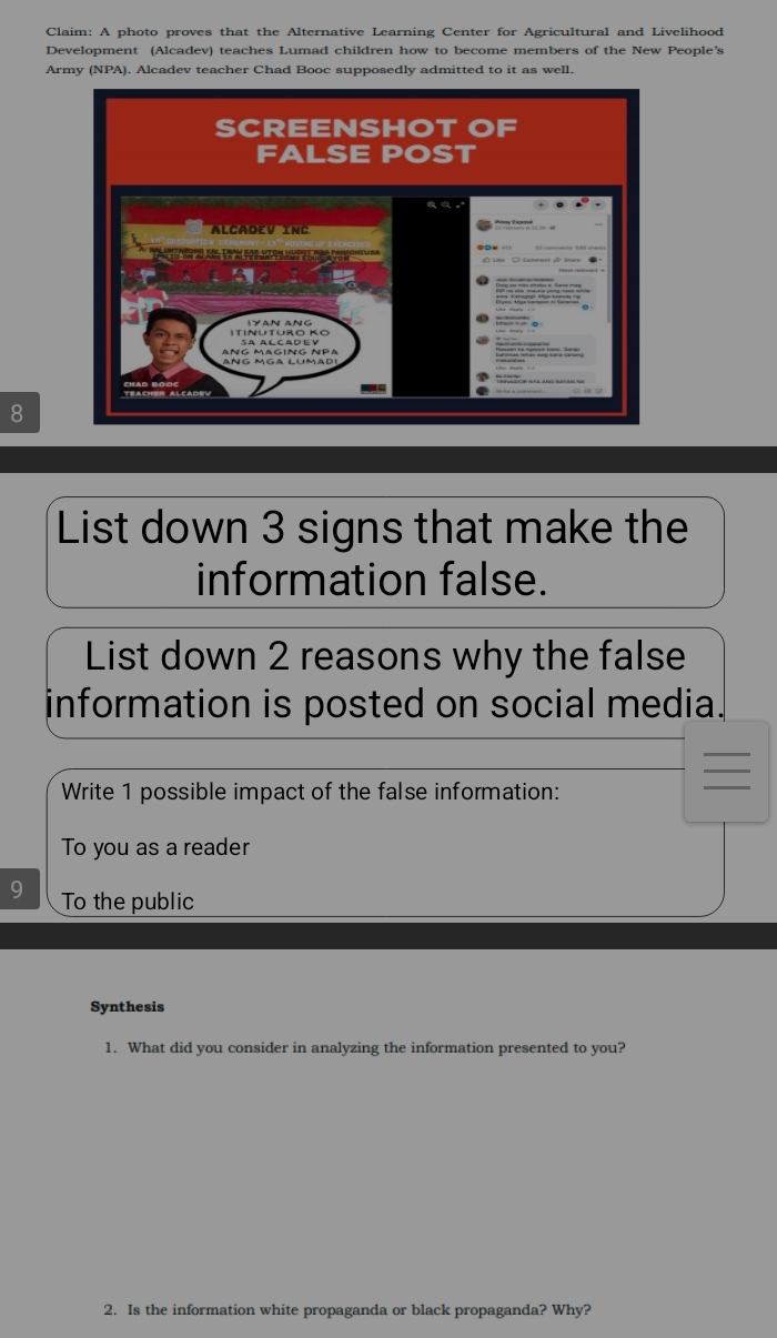 Claim: A photo proves that the Alternative Learning Center for Agricultural and Livelihood 
Development (Alcadev) teaches Lumad children how to become members of the New People's 
Army (NPA). Alcadev teacher Chad Booc supposedly admitted to it as well. 
8 
List down 3 signs that make the 
information false. 
List down 2 reasons why the false 
information is posted on social media. 
Write 1 possible impact of the false information: 
To you as a reader 
To the public 
Synthesis 
1. What did you consider in analyzing the information presented to you? 
2. Is the information white propaganda or black propaganda? Why?