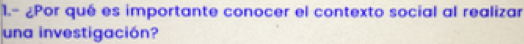 1.- ¿Por qué es importante conocer el contexto social al realizar 
una investigación?