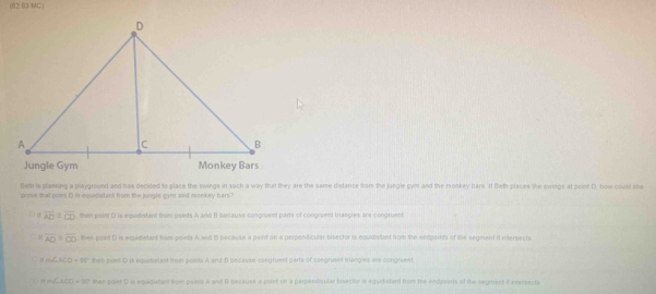 (02.03 MC)
Beth is plaining a playground and has decided to place the swings in such a way that they are the same distance from the jungle gym and the monkey bars. If Beth places the swings at point D. how could she
prove that point D is equidistant from the jungle gym and monkey bars?
C m overline AD≌ overline CD then point C is equidistant from points A and B because congruent parts of congivent triangles are congruent
7 1 overline AD overline AD overline CD then point D is equidistant from points A and B because a point on a perpendicular bisector is equidistant from the endpoints of the segment it intersects.
m∠ ACD=60° then poet D is equrtistant from points A and B because congrusel parts of osegried trianges we congrvent
m∠ AOD=90° then point D is equidiatant from points A and B beciruse a point on a perpendicular bisector is equidistant from the endpoints of the segment if itersects