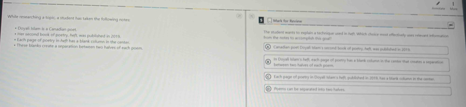 1
② C
While researching a topic, a student has taken the following notes: € Mark for Review
• Doyali Islam is a Canadian poet. The student wants to explain a technique used in heft. Which choice most effectively uses relevant information
• Her second book of poetry, heft, was published in 2019. from the notes to accomplish this goal?
• Each page of poetry in heft has a blank column in the center.
• These blanks create a separation between two halves of each poem. A Canadian poet Doyali Islam's second book of poetry, heft, was published in 2019.
In Doyali Islam's heft, each page of poetry has a blank column in the center that creates a separation
between two halves of each poem.
c Each page of poetry in Doyali Islam's heft, published in 2019, has a blank column in the oenter.
_ Poems can be separated into two halves.