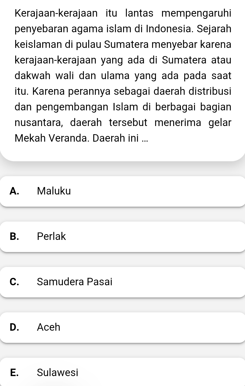 Kerajaan-kerajaan itu lantas mempengaruhi
penyebaran agama islam di Indonesia. Sejarah
keislaman di pulau Sumatera menyebar karena
kerajaan-kerajaan yang ada di Sumatera atau
dakwah wali dan ulama yang ada pada saat 
itu. Karena perannya sebagai daerah distribusi
dan pengembangan Islam di berbagai bagian
nusantara, daerah tersebut menerima gelar
Mekah Veranda. Daerah ini ...
A. Maluku
B. Perlak
C. Samudera Pasai
D. Aceh
E. Sulawesi