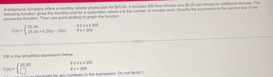 A telephone company offers a monthly cellular phone plan for $25.00. It includes 300 free minutes plus $0.25 per minute for additional minutes. The 
following function gives the monthly cost for a subscriber, where x is the number of minutes used. Simplify the expression in the second line of the 
piecewise function. Then use point-plotting to graph the function
0≤ x≤ 300
C(x)=beginarrayl 25.00 25.00+0.25(x-300)endarray. if x>300
Fill in the simplified expression below.
C(x)=beginarrayl 25.00 □ endarray.
if 0≤ x≤ 300
if x>300
decimals for any numbers in the expression. Do not factor.)