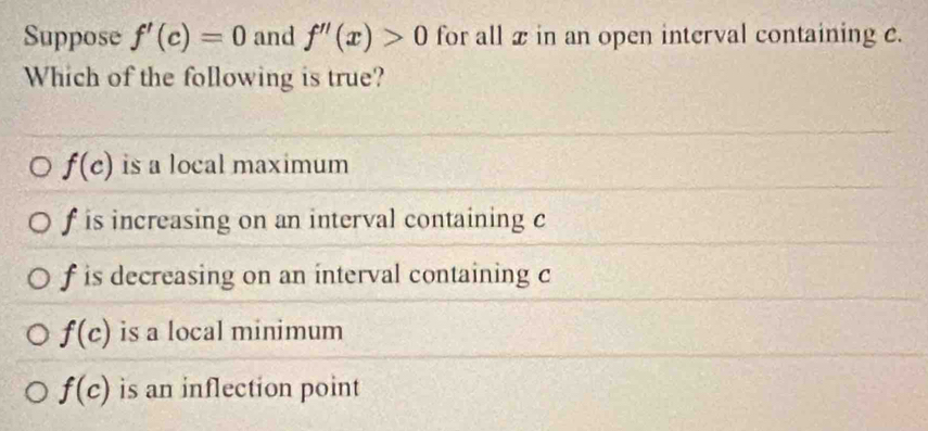 Suppose f'(c)=0 and f''(x)>0 for all x in an open interval containing e.
Which of the following is true?
f(c) is a local maximum
f is increasing on an interval containing c
f is decreasing on an interval containing c
f(c) is a local minimum
f(c) is an inflection point