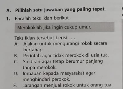 Pilihlah satu jawaban yang paling tepat.
1. Bacalah teks iklan berikut.
Merokoklah jika ingin cukup umur.
Teks iklan tersebut berisi . . .
A. Ajakan untuk mengurangi rokok secara
bertahap.
B. Perintah agar tidak merokok di usia tua.
C. Sindiran agar tetap berumur panjang
tanpa merokok.
D. Imbauan kepada masyarakat agar
menghindari perokok.
E. Larangan menjual rokok untuk orang tua.