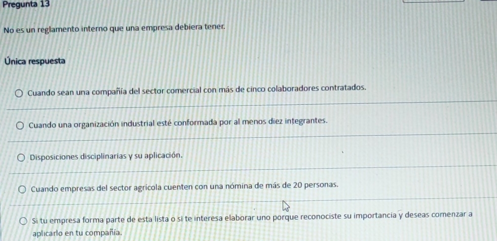 Pregunta 13
No es un reglamento interno que una empresa debiera tener.
Única respuesta
Cuando sean una compañía del sector comercial con más de cinco colaboradores contratados.
Cuando una organización industrial esté conformada por al menos diez integrantes.
Disposiciones disciplinarias y su aplicación.
Cuando empresas del sector agrícola cuenten con una nómina de más de 20 personas.
Si tu empresa forma parte de esta lista o si te interesa elaborar uno porque reconociste su importancia y deseas comenzar a
aplicarlo en tu compañía.