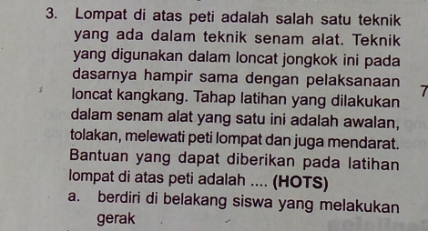 Lompat di atas peti adalah salah satu teknik
yang ada dalam teknik senam alat. Teknik
yang digunakan dalam loncat jongkok ini pada
dasarnya hampir sama dengan pelaksanaan 7
loncat kangkang. Tahap latihan yang dilakukan
dalam senam alat yang satu ini adalah awalan,
tolakan, melewati peti lompat dan juga mendarat.
Bantuan yang dapat diberikan pada latihan
lompat di atas peti adalah .... (HOTS)
a. berdiri di belakang siswa yang melakukan
gerak